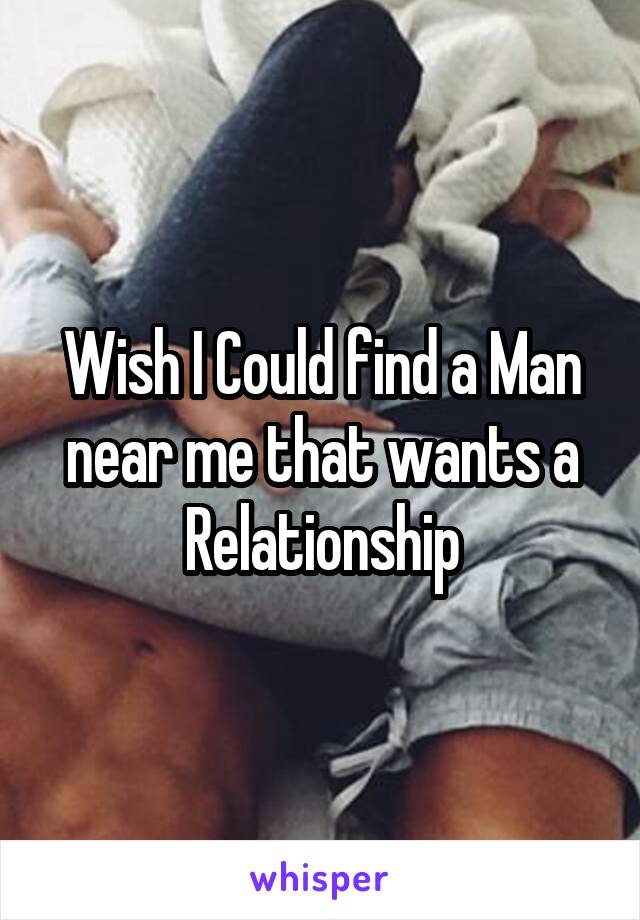 Wish I Could find a Man near me that wants a Relationship