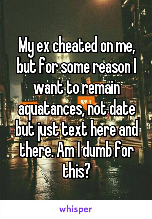 My ex cheated on me, but for some reason I want to remain aquatances, not date but just text here and there. Am I dumb for this?