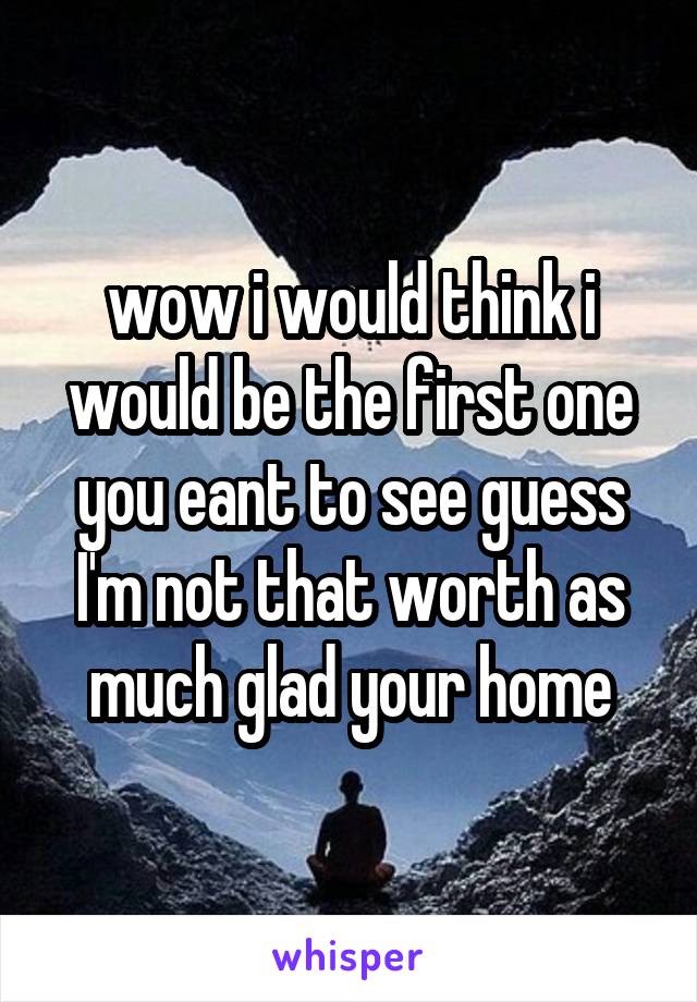 wow i would think i would be the first one you eant to see guess I'm not that worth as much glad your home