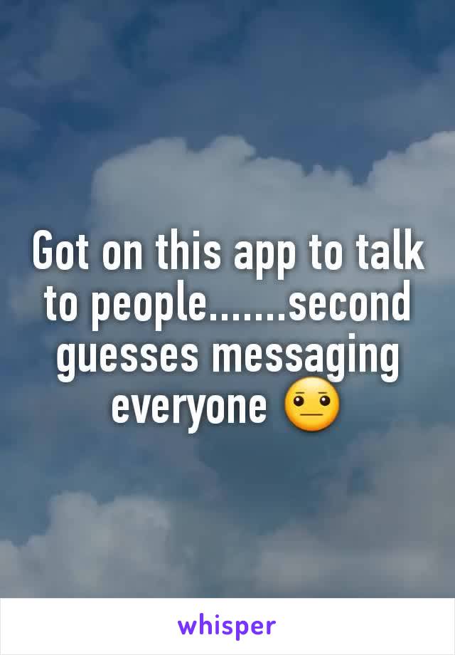 Got on this app to talk to people.......second guesses messaging everyone 😐