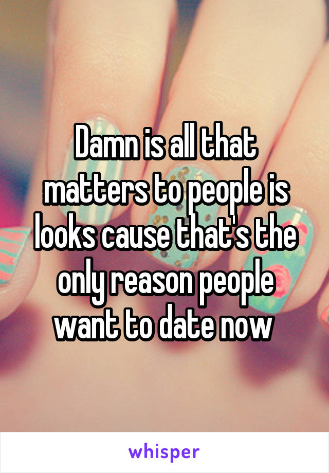 Damn is all that matters to people is looks cause that's the only reason people want to date now 