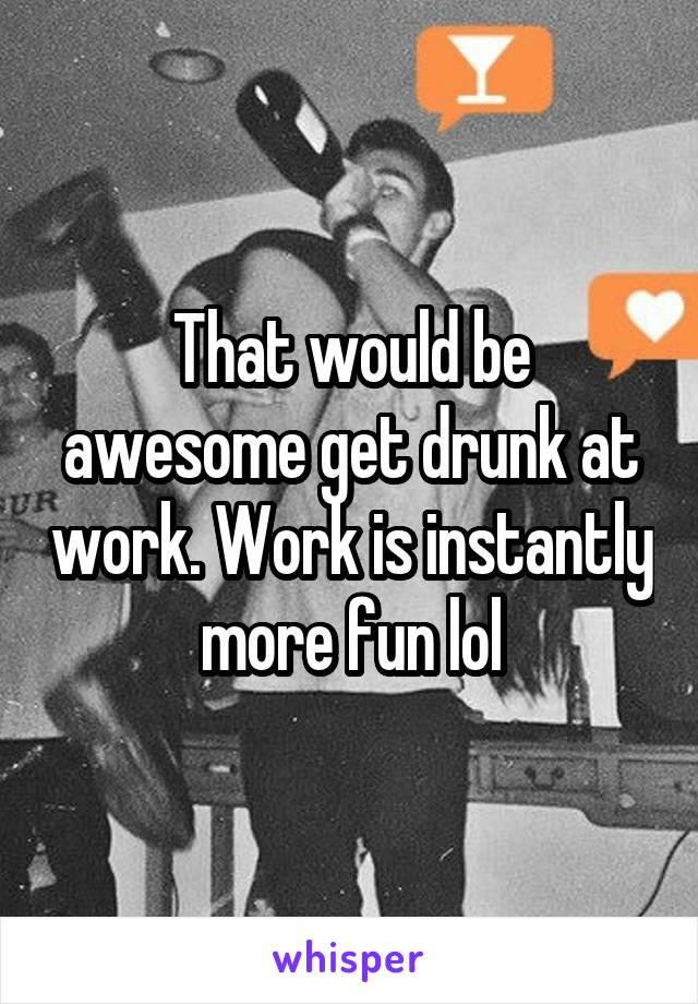 That would be awesome get drunk at work. Work is instantly more fun lol