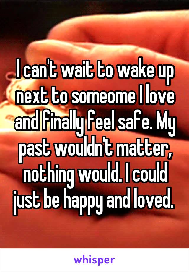 I can't wait to wake up next to someome I love and finally feel safe. My past wouldn't matter, nothing would. I could just be happy and loved. 