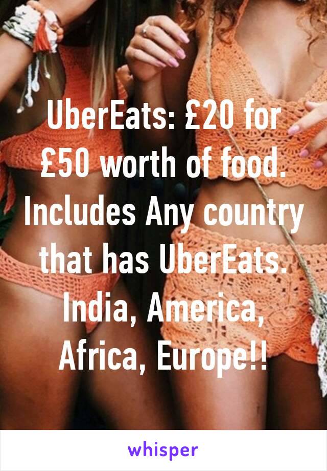 UberEats: £20 for £50 worth of food. Includes Any country that has UberEats. India, America, Africa, Europe!!