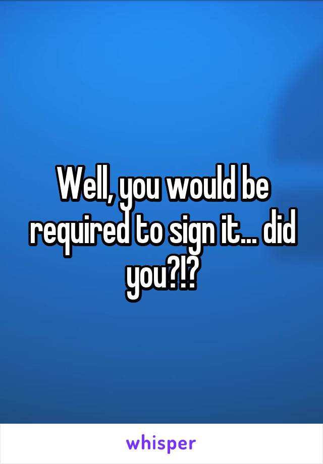 Well, you would be required to sign it... did you?!?