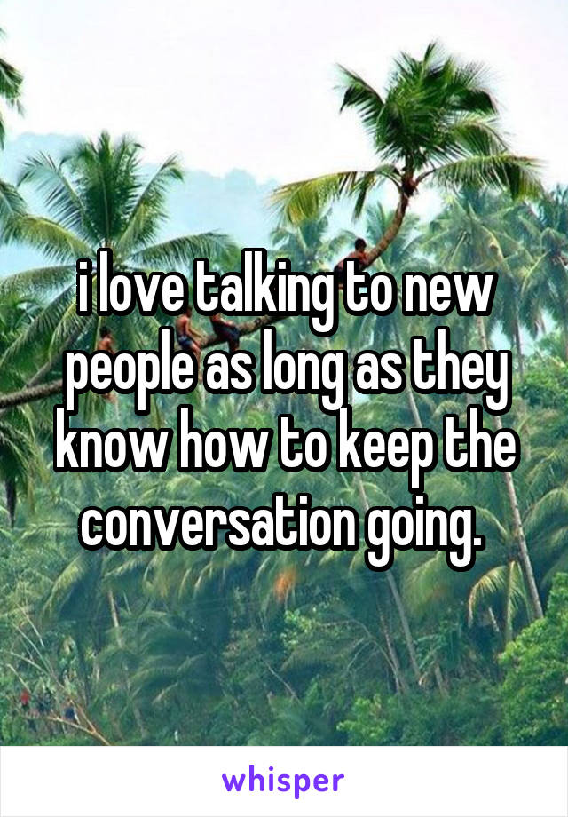 i love talking to new people as long as they know how to keep the conversation going. 