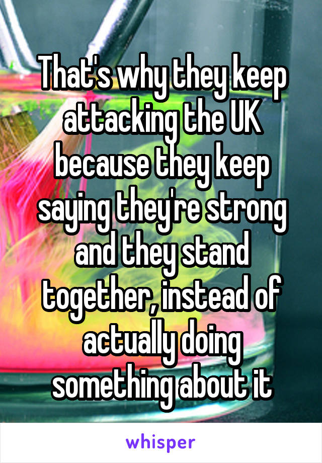 That's why they keep attacking the UK because they keep saying they're strong and they stand together, instead of actually doing something about it