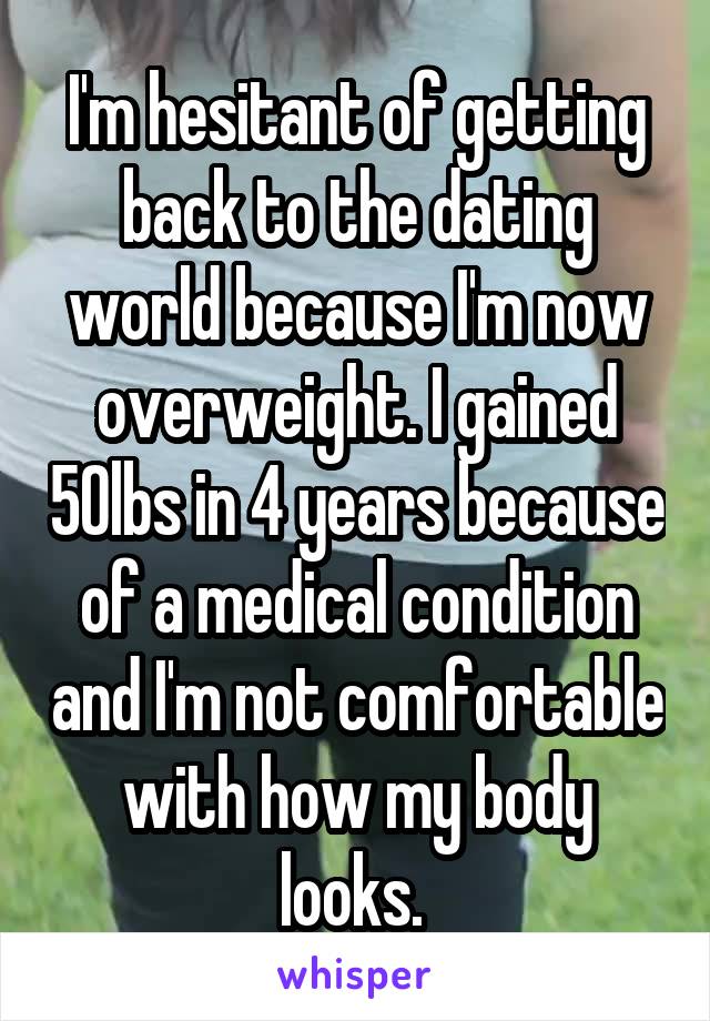 I'm hesitant of getting back to the dating world because I'm now overweight. I gained 50lbs in 4 years because of a medical condition and I'm not comfortable with how my body looks. 