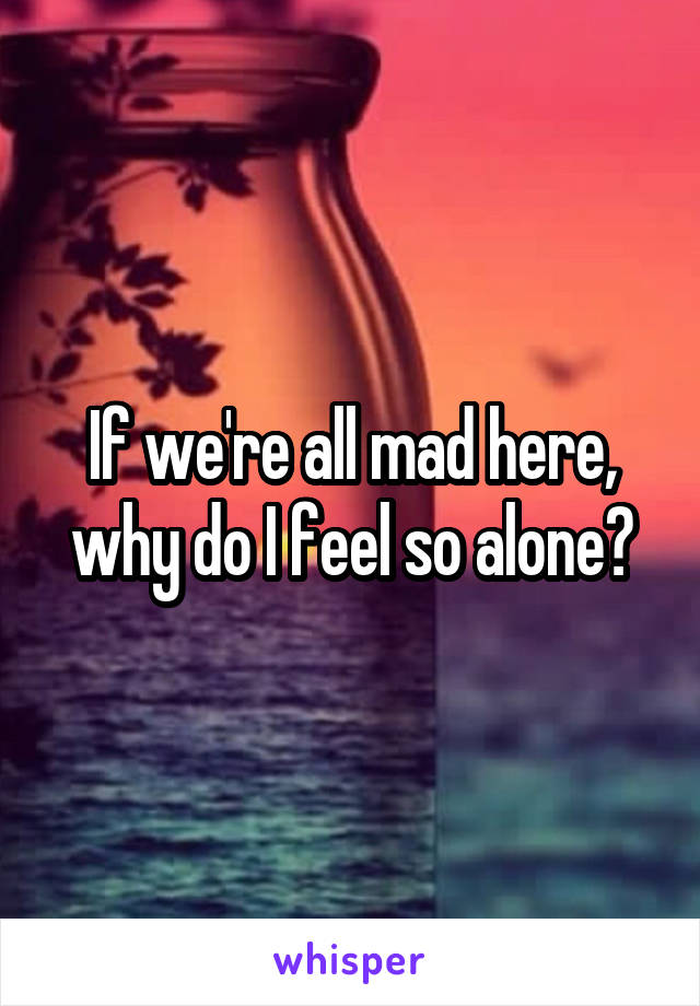 If we're all mad here, why do I feel so alone?