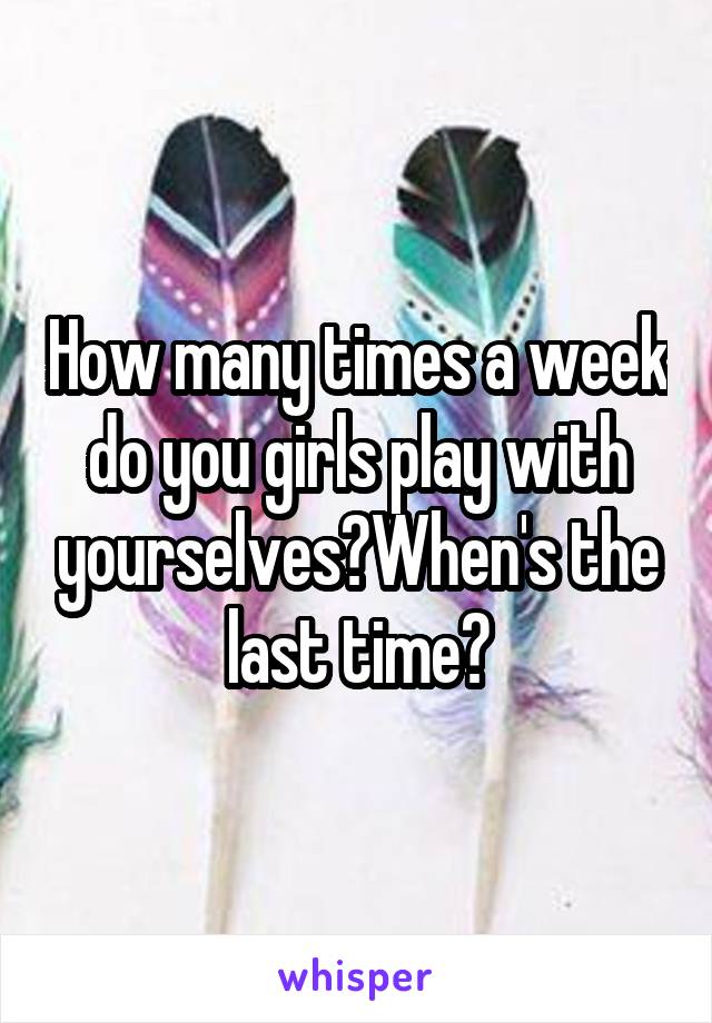 How many times a week do you girls play with yourselves?When's the last time?