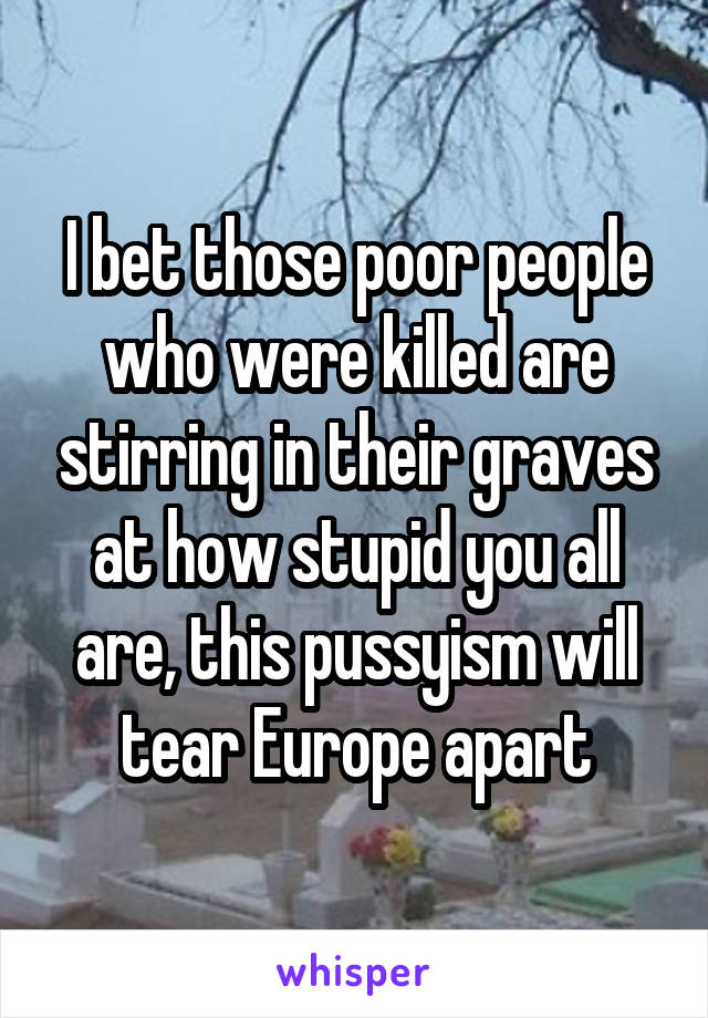 I bet those poor people who were killed are stirring in their graves at how stupid you all are, this pussyism will tear Europe apart