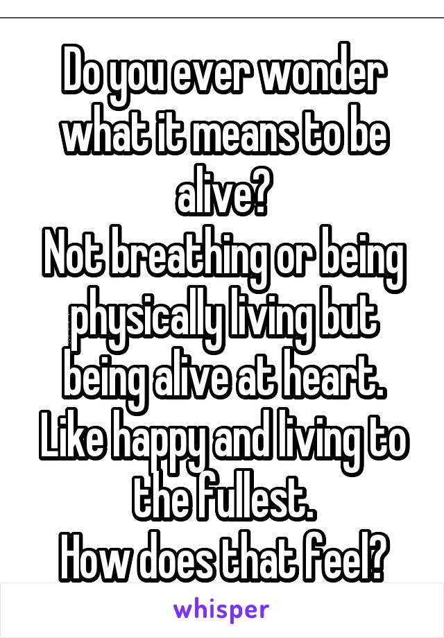 Do you ever wonder what it means to be alive?
Not breathing or being physically living but being alive at heart. Like happy and living to the fullest.
How does that feel?