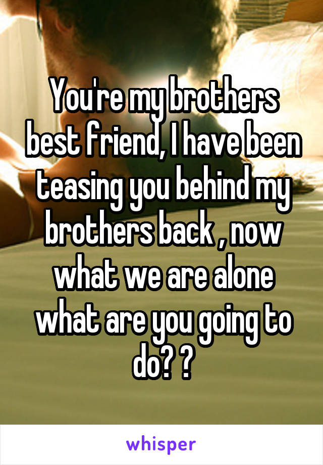 You're my brothers best friend, I have been teasing you behind my brothers back , now what we are alone what are you going to do? 😉