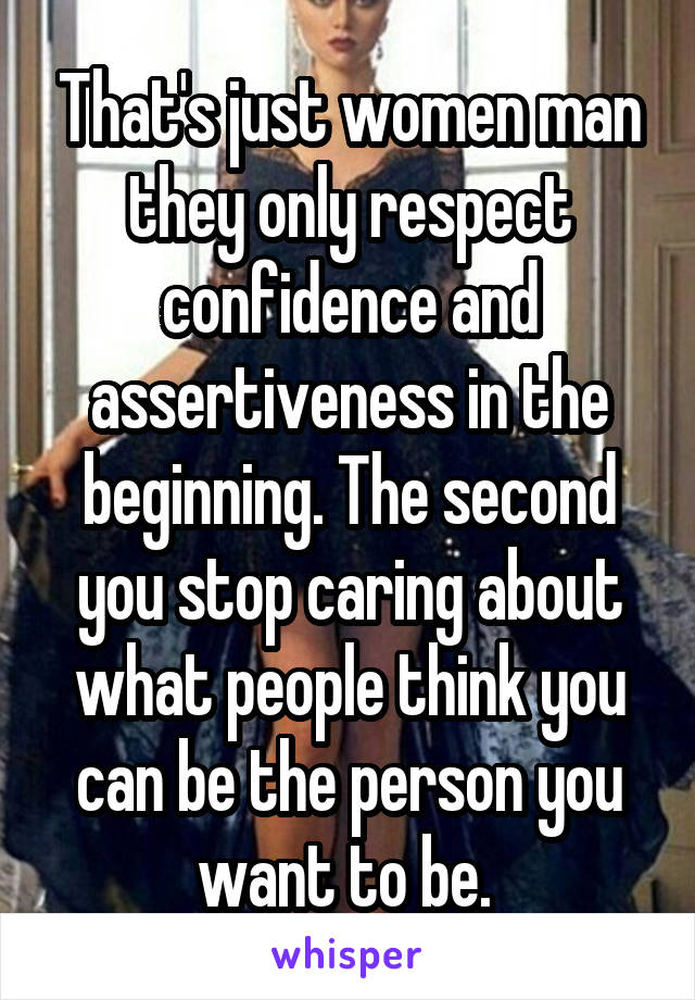 That's just women man they only respect confidence and assertiveness in the beginning. The second you stop caring about what people think you can be the person you want to be. 