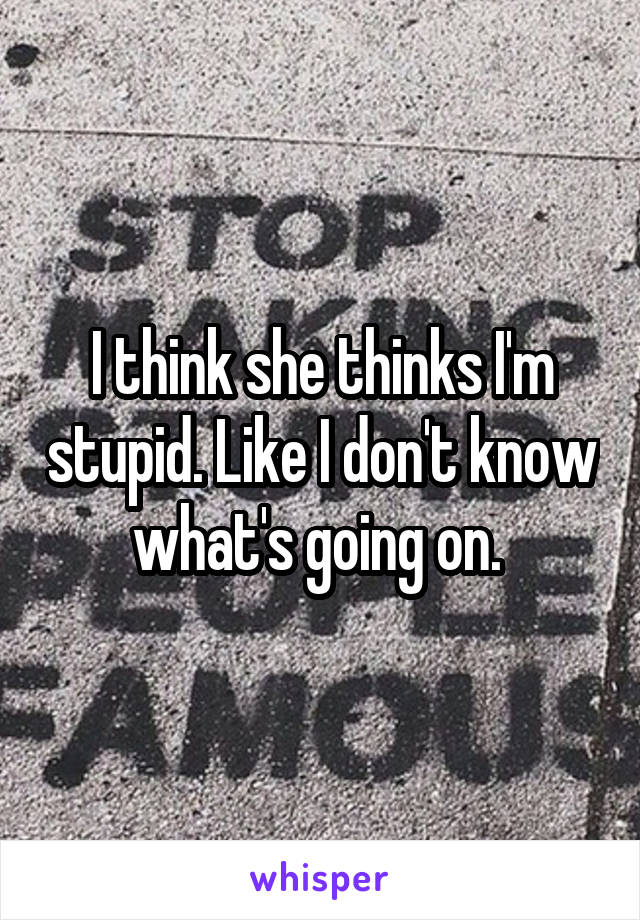 I think she thinks I'm stupid. Like I don't know what's going on. 