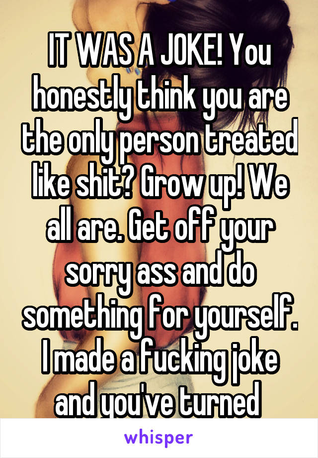 IT WAS A JOKE! You honestly think you are the only person treated like shit? Grow up! We all are. Get off your sorry ass and do something for yourself. I made a fucking joke and you've turned 