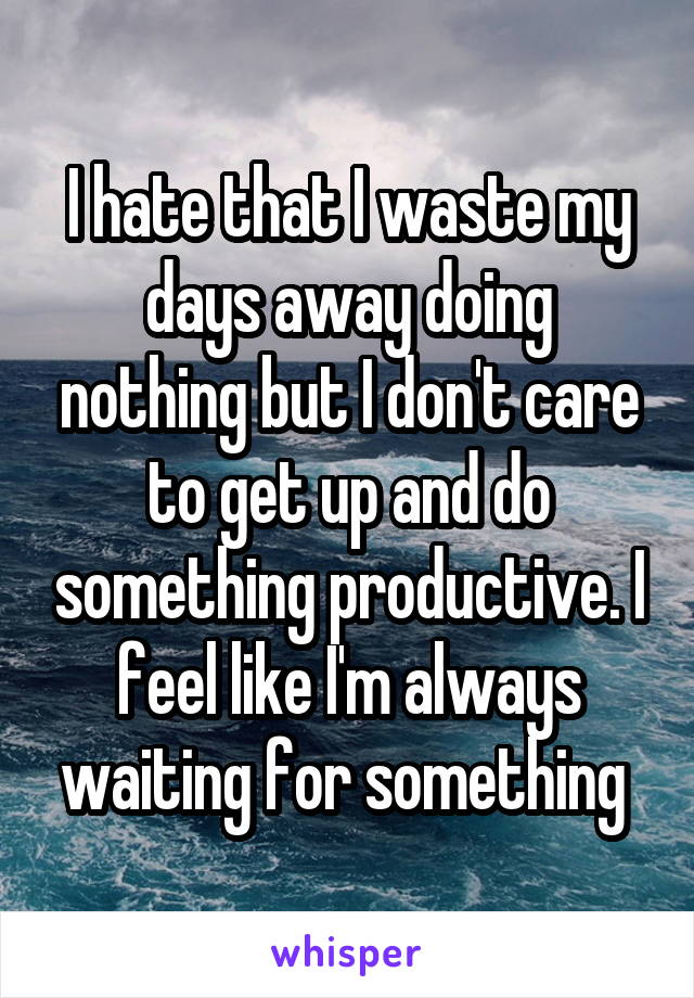 I hate that I waste my days away doing nothing but I don't care to get up and do something productive. I feel like I'm always waiting for something 