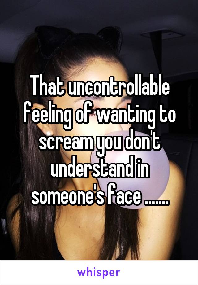 That uncontrollable feeling of wanting to scream you don't understand in someone's face .......