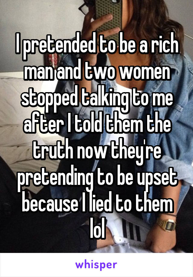 I pretended to be a rich man and two women stopped talking to me after I told them the truth now they're pretending to be upset because I lied to them lol