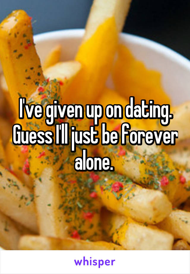 I've given up on dating. Guess I'll just be forever alone. 