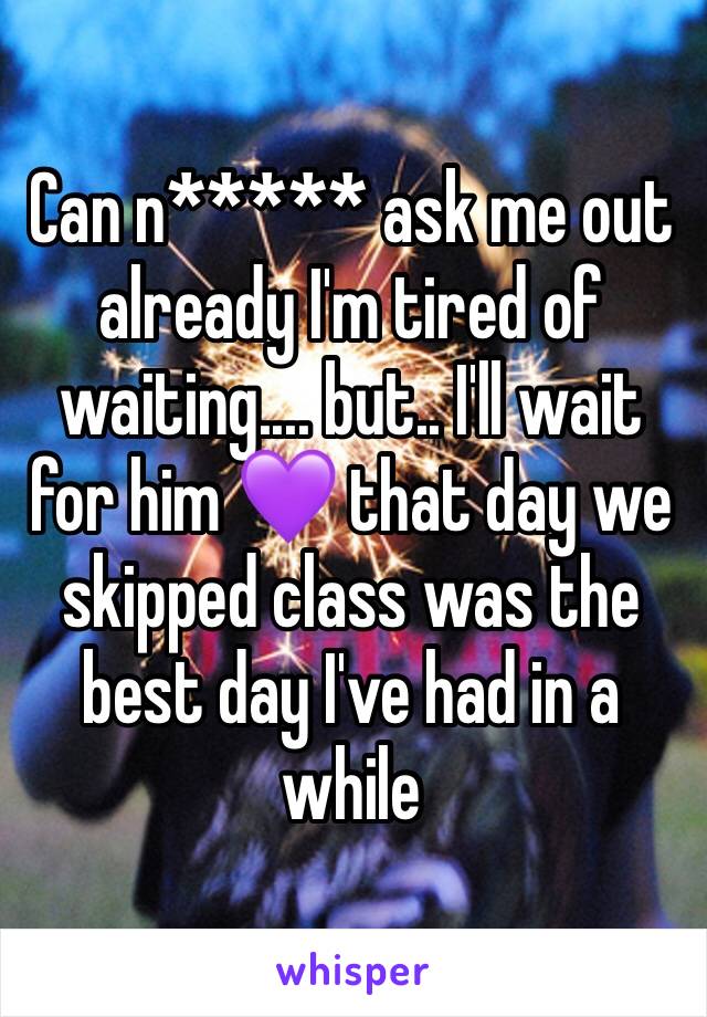 Can n***** ask me out already I'm tired of waiting.... but.. I'll wait for him 💜 that day we skipped class was the best day I've had in a while 