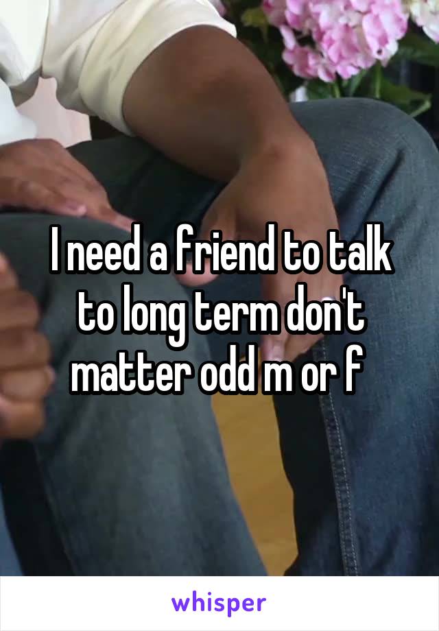 I need a friend to talk to long term don't matter odd m or f 