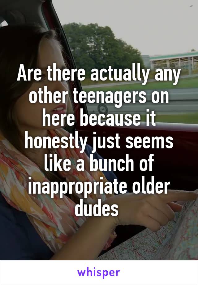 Are there actually any other teenagers on here because it honestly just seems like a bunch of inappropriate older dudes 