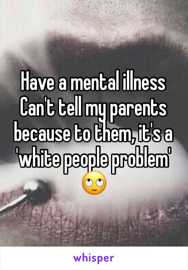 Have a mental illness
Can't tell my parents because to them, it's a 'white people problem' 🙄