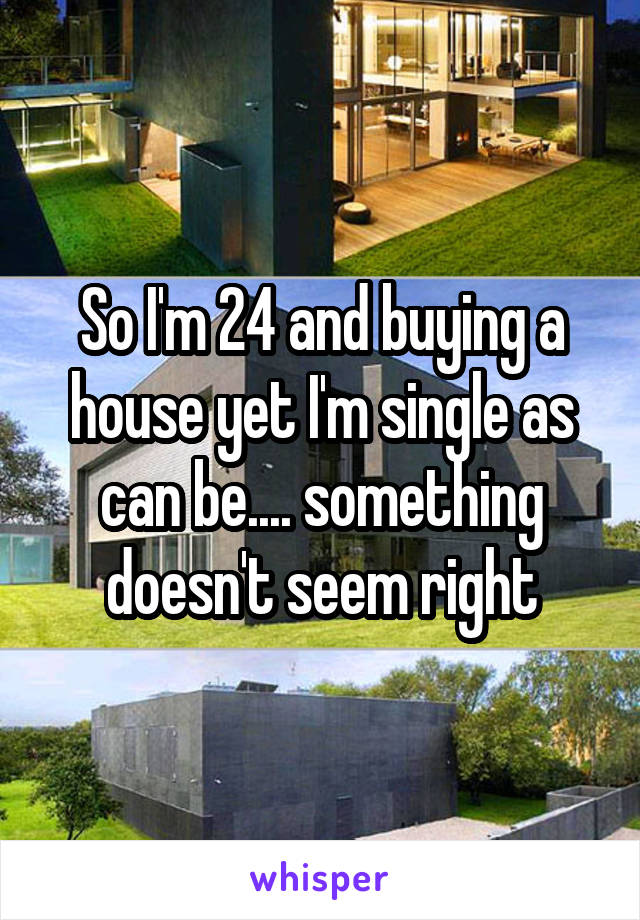 So I'm 24 and buying a house yet I'm single as can be.... something doesn't seem right