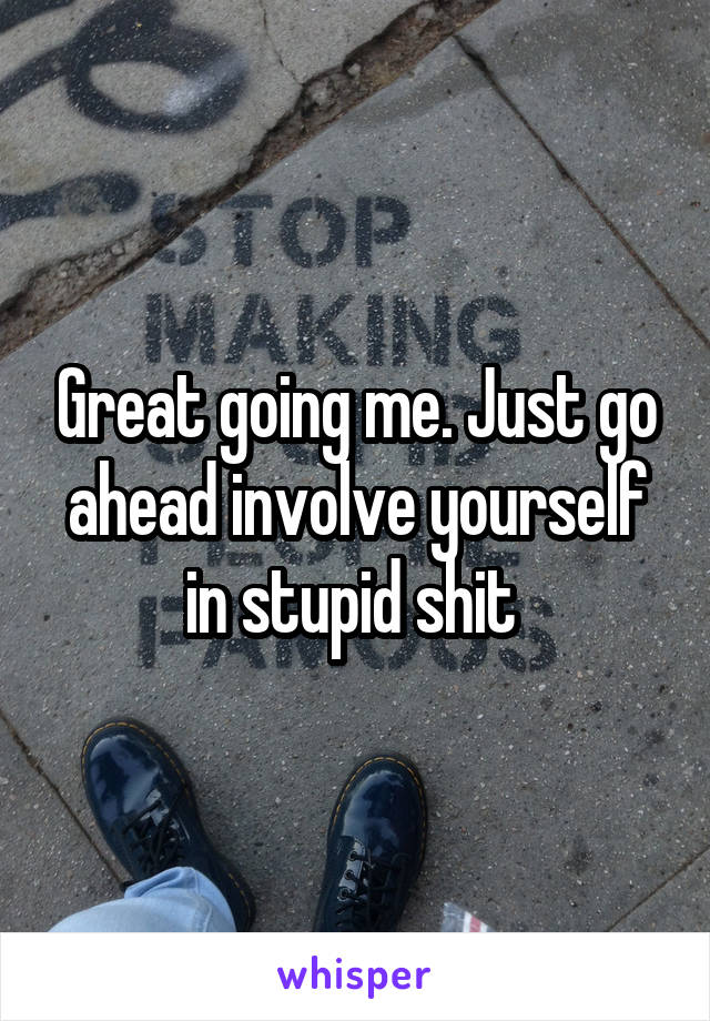 Great going me. Just go ahead involve yourself in stupid shit 