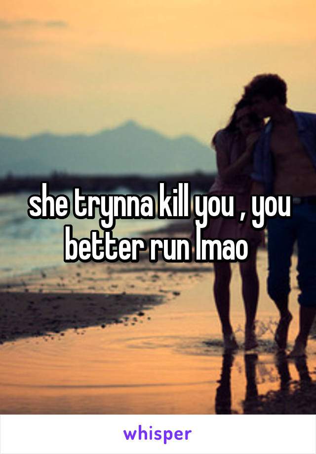 she trynna kill you , you better run lmao 