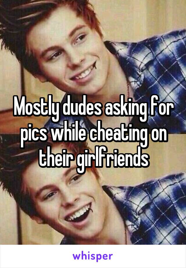 Mostly dudes asking for pics while cheating on their girlfriends