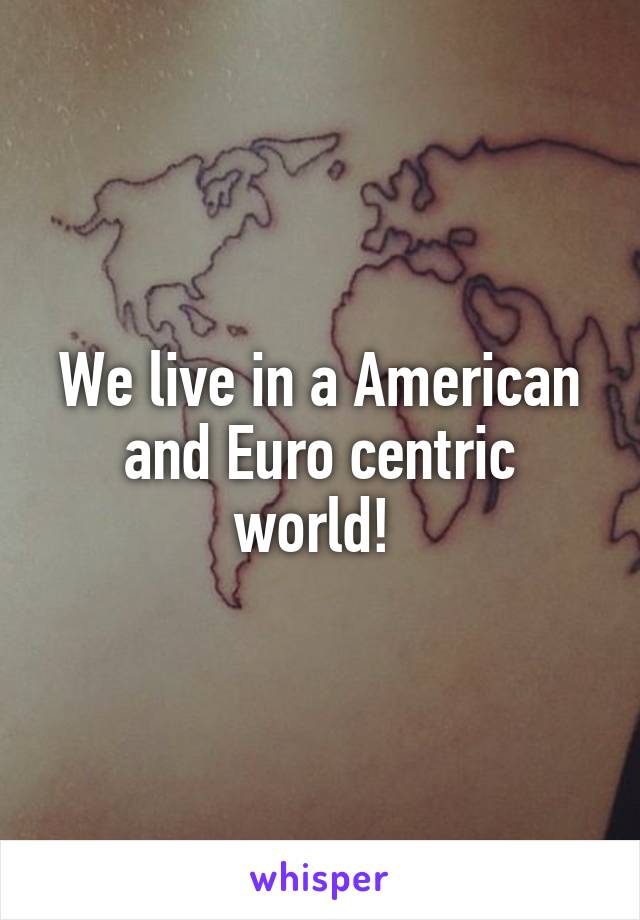 We live in a American and Euro centric world! 