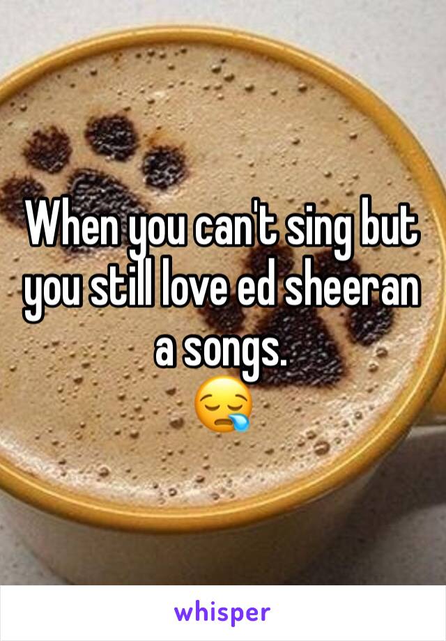 When you can't sing but you still love ed sheeran a songs. 
😪