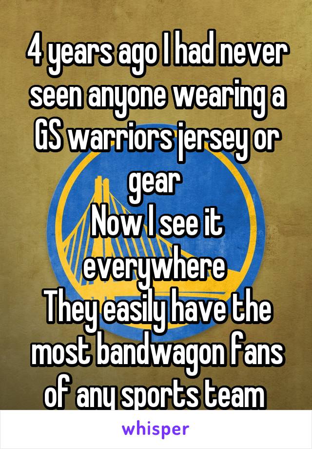 4 years ago I had never seen anyone wearing a GS warriors jersey or gear 
Now I see it everywhere 
They easily have the most bandwagon fans of any sports team 