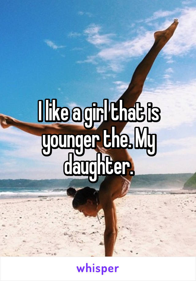 I like a girl that is younger the. My daughter.