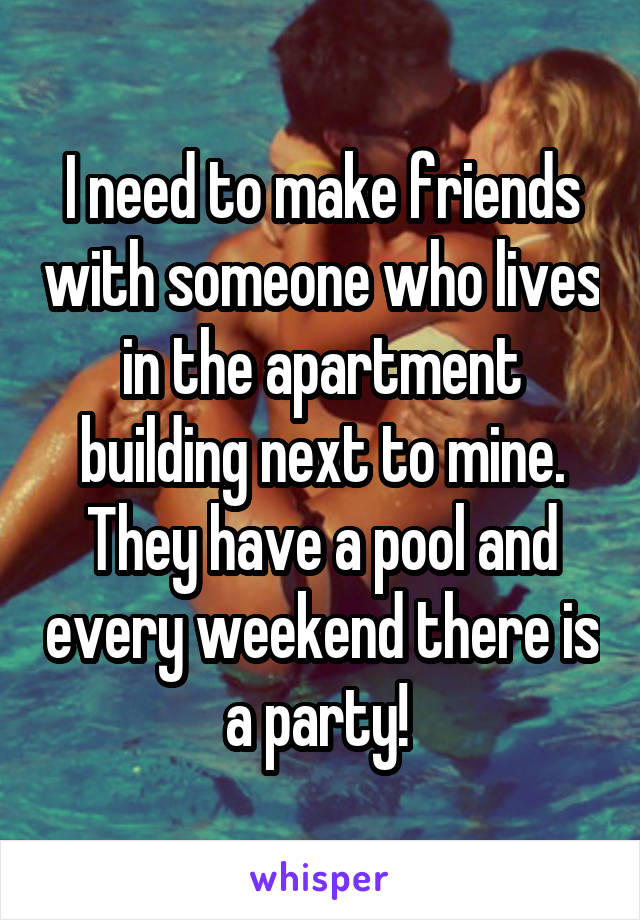 I need to make friends with someone who lives in the apartment building next to mine. They have a pool and every weekend there is a party! 