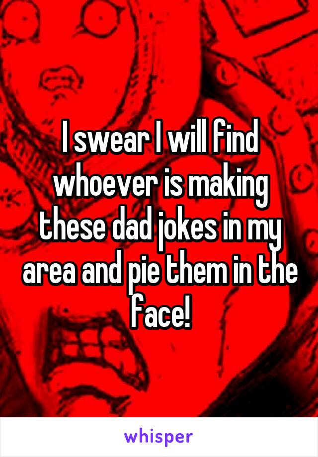 I swear I will find whoever is making these dad jokes in my area and pie them in the face!