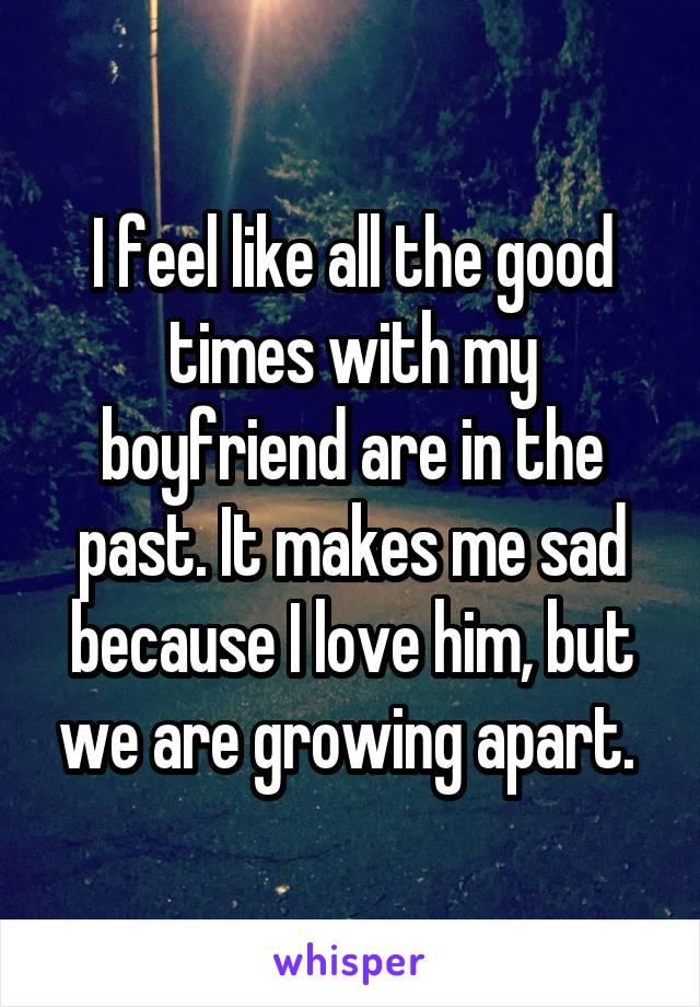 I feel like all the good times with my boyfriend are in the past. It makes me sad because I love him, but we are growing apart. 