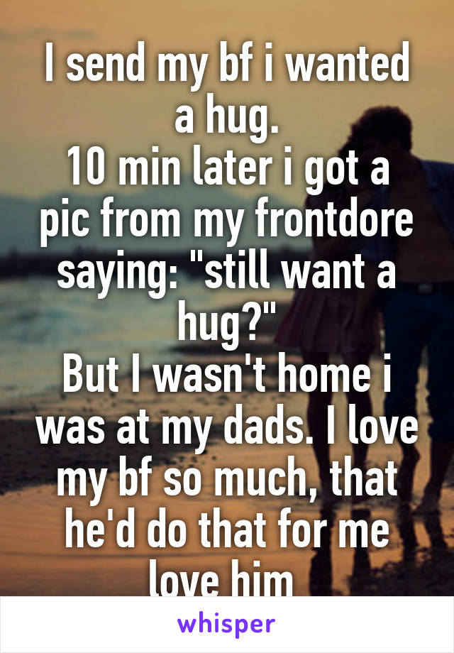 I send my bf i wanted a hug.
10 min later i got a pic from my frontdore saying: "still want a hug?"
But I wasn't home i was at my dads. I love my bf so much, that he'd do that for me love him 