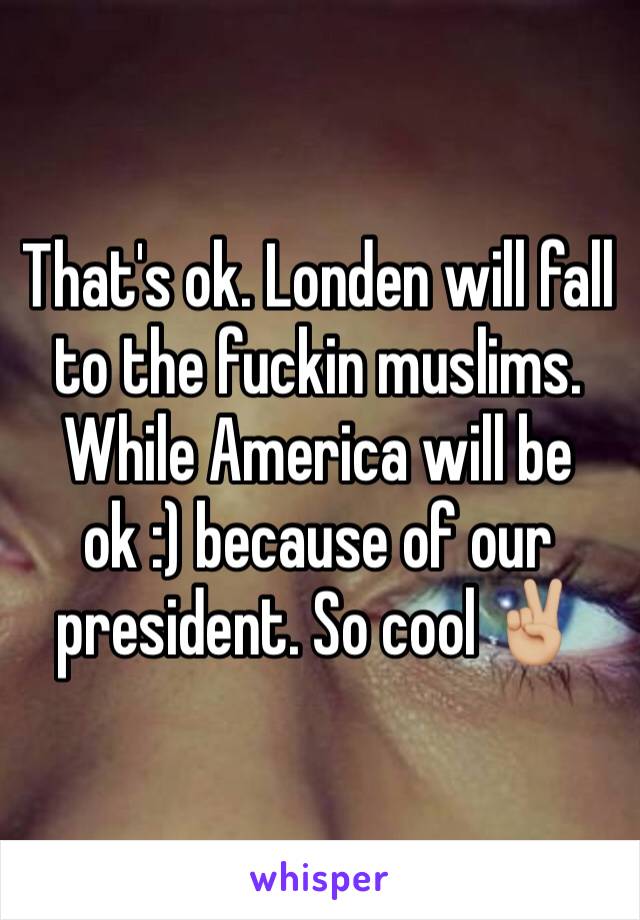 That's ok. Londen will fall to the fuckin muslims. While America will be ok :) because of our president. So cool ✌🏼