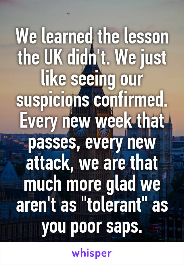 We learned the lesson the UK didn't. We just like seeing our suspicions confirmed. Every new week that passes, every new attack, we are that much more glad we aren't as "tolerant" as you poor saps.