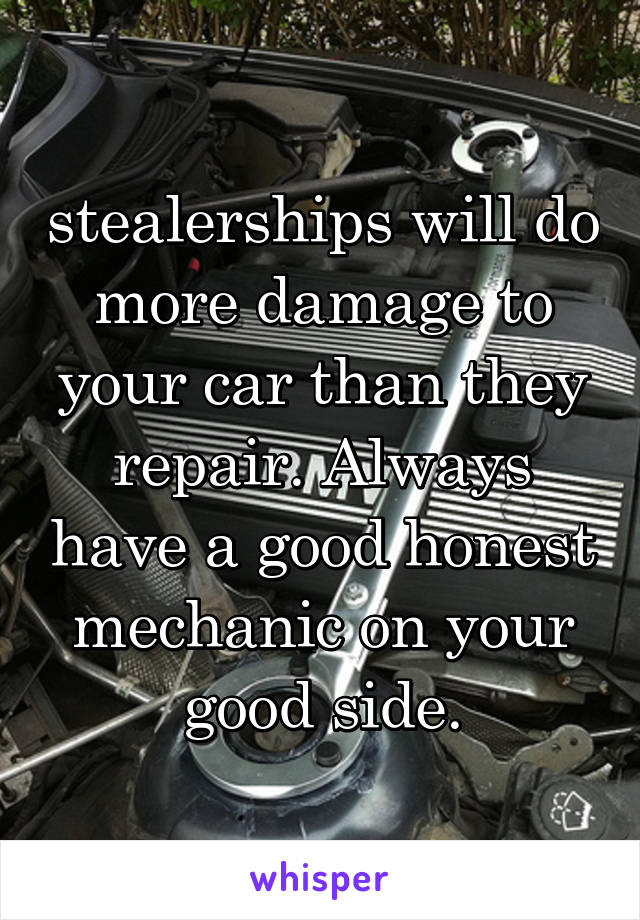 stealerships will do more damage to your car than they repair. Always have a good honest mechanic on your good side.