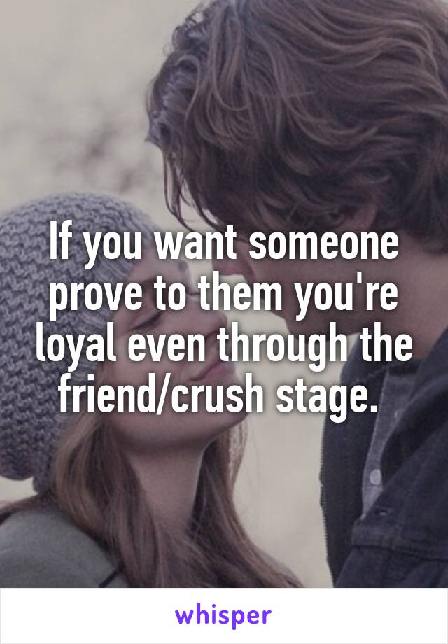 If you want someone prove to them you're loyal even through the friend/crush stage. 