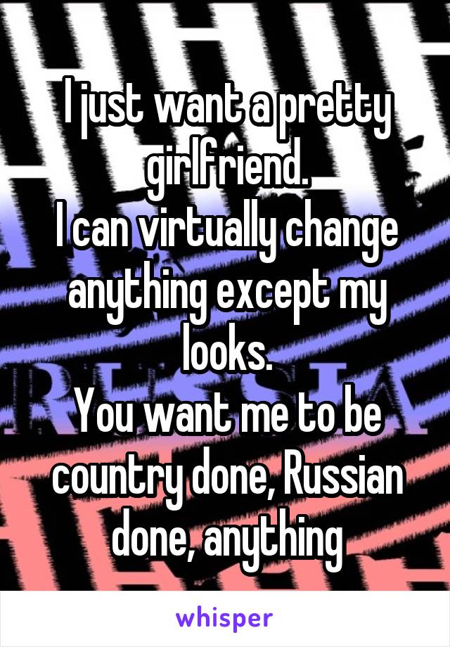 I just want a pretty girlfriend.
I can virtually change anything except my looks.
You want me to be country done, Russian done, anything