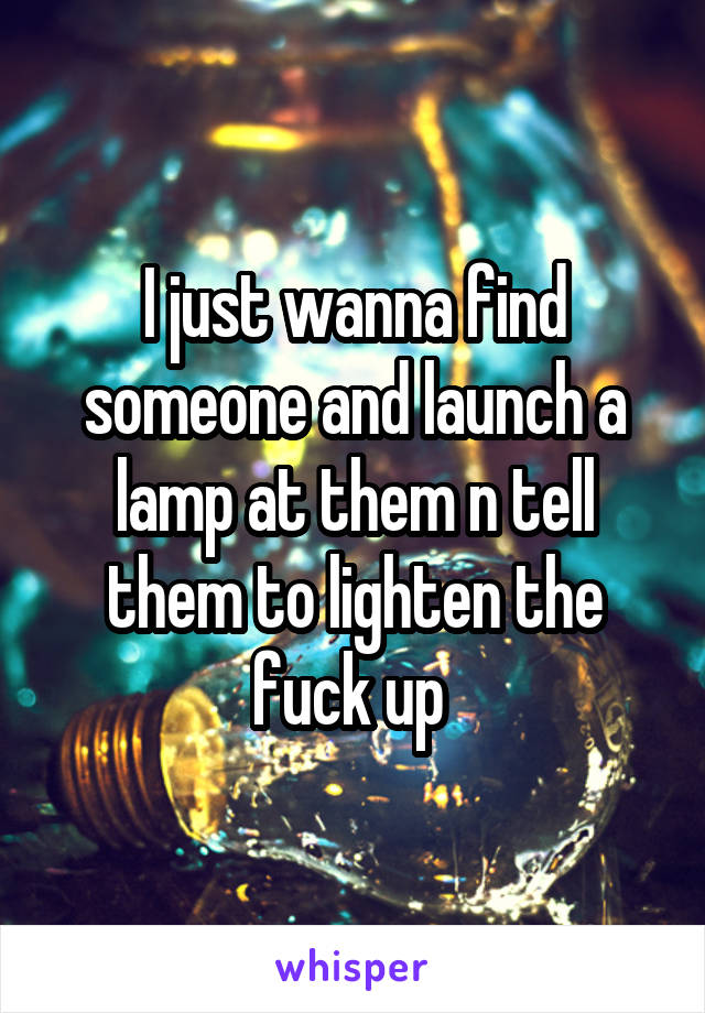 I just wanna find someone and launch a lamp at them n tell them to lighten the fuck up 