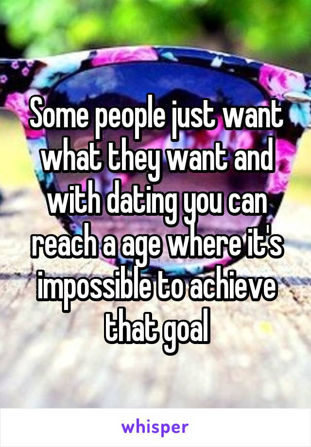 Some people just want what they want and with dating you can reach a age where it's impossible to achieve that goal