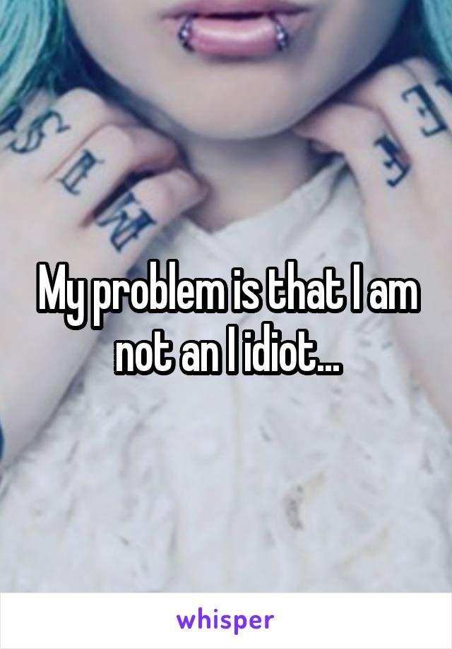 My problem is that I am not an I idiot...