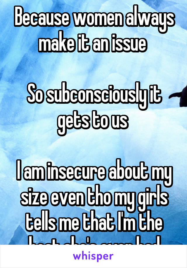 Because women always make it an issue 

So subconsciously it gets to us 

I am insecure about my size even tho my girls tells me that I'm the best she's ever had