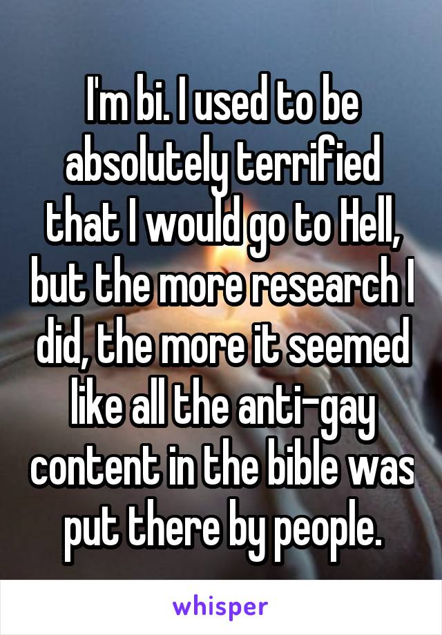 I'm bi. I used to be absolutely terrified that I would go to Hell, but the more research I did, the more it seemed like all the anti-gay content in the bible was put there by people.